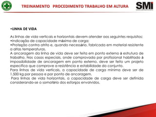 •LINHA DE VIDA

As linhas de vida verticais e horizontais devem atender aos seguintes requisitos:
•Indicação de capacidade máxima de carga;
•Proteção contra atrito e, quando necessário, fabricada em material resistente
a altas temperaturas.
A ancoragem da linha de vida deve ser feita em ponto externo à estrutura de
trabalho. Nos casos especiais, onde comprovada por profissional habilitado à
impossibilidade de ancoragem em ponto externo, deve ser feito um projeto
específico que comprove a resistência e estabilidade do conjunto.
Para linhas de vida verticais, a capacidade de carga mínima deve ser de
1.500 kg por pessoa e por ponto de ancoragem.
 Para linhas de vida horizontais, a capacidade de carga deve ser definida
considerando-se o somatório dos esforços envolvidos.
 