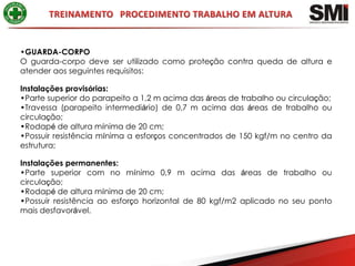 •GUARDA-CORPO
O guarda-corpo deve ser utilizado como proteção contra queda de altura e
atender aos seguintes requisitos:

Instalações provisórias:
•Parte superior do parapeito a 1,2 m acima das áreas de trabalho ou circulação;
•Travessa (parapeito intermediário) de 0,7 m acima das áreas de trabalho ou
circulação;
•Rodapé de altura mínima de 20 cm;
•Possuir resistência mínima a esforços concentrados de 150 kgf/m no centro da
estrutura;

Instalações permanentes:
•Parte superior com no mínimo 0,9 m acima das áreas de trabalho ou
circulação;
•Rodapé de altura mínima de 20 cm;
•Possuir resistência ao esforço horizontal de 80 kgf/m2 aplicado no seu ponto
mais desfavorável.
 
