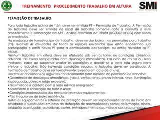 PERMISSÃO DE TRABALHO
Para todo trabalho acima de 1,8m deve ser emitida PT – Permissão de Trabalho. A Permissão
de Trabalho deve ser emitida no local de trabalho somente após a consulta a este
procedimento e elaboração da APT - Análise Preliminar da Tarefa (RG0002-DECG) com todos
os envolvidos.
Na mudança de turno/equipe de trabalho, deve-se dar baixa, nas permissões para trabalho
(PT), relativas às atividades de todas as equipes envolvidas que estão encerrando sua
participação e emitir novas PT para a continuidade dos serviços, ou então revalidar as PT
iniciais.
Nenhum trabalho em altura deve ser efetuado sob ventos fortes ou condições climáticas
adversas tais como tempestades com descargas atmosféricas. Em caso de chuva ou área
molhada, cabe ao supervisor avaliar as condições e decidir se o local está seguro para
efetuar o trabalho. Não havendo condições seguras, o trabalho deve ser paralisado. A
Permissão de Trabalho deve ser formalmente revisada em caso de chuva.
Devem ser analisadas as seguintes condicionantes para emissão da permissão de trabalho:
•Ocorrência de descargas atmosféricas (raios), ventos fortes, chuva intensa, neve, iluminação
inadequada, poeira e ruído excessivo;
•Proximidade e contato com a rede elétrica energizada;
•Isolamento e sinalização de toda a área;
•Condições inadequadas dos executantes e dos equipamentos;
•Piso irregular ou de baixa resistência.
Todos os equipamentos e sistemas de proteção devem ser inspecionados antes do início das
atividades e substituídos em caso de detecção de anormalidades como: deformação, trinca,
oxidação acentuada; rachaduras, cortes, enfraquecimento das molas e costuras rompidas.
 