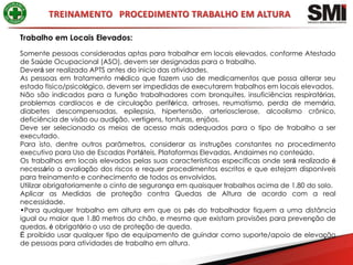 Trabalho em Locais Elevados:
Somente pessoas consideradas aptas para trabalhar em locais elevados, conforme Atestado
de Saúde Ocupacional (ASO), devem ser designadas para o trabalho.
Deverá ser realizado APTS antes do inicio das atividades.
As pessoas em tratamento médico que fazem uso de medicamentos que possa alterar seu
estado físico/psicológico, devem ser impedidas de executarem trabalhos em locais elevados.
Não são indicados para a função trabalhadores com bronquites, insuficiências respiratórias,
problemas cardíacos e de circulação periférica, artroses, reumatismo, perda de memória,
diabetes descompensadas, epilepsia, hipertensão, arteriosclerose, alcoolismo crônico,
deficiência de visão ou audição, vertigens, tonturas, enjôos.
Deve ser selecionado os meios de acesso mais adequados para o tipo de trabalho a ser
executado.
Para isto, dentre outros parâmetros, considerar as instruções constantes no procedimento
executivo para Uso de Escadas Portáteis, Plataformas Elevadas, Andaimes no conteúdo.
Os trabalhos em locais elevados pelas suas características específicas onde será realizado é
necessário a avaliação dos riscos e requer procedimentos escritos e que estejam disponíveis
para treinamento e conhecimento de todos os envolvidos.
Utilizar obrigatoriamente o cinto de segurança em quaisquer trabalhos acima de 1.80 do solo.
Aplicar as Medidas de proteção contra Quedas de Altura de acordo com a real
necessidade.
•Para qualquer trabalho em altura em que os pés do trabalhador fiquem a uma distância
igual ou maior que 1.80 metros do chão, e mesmo que existam provisões para prevenção de
quedas, é obrigatório o uso de proteção de queda.
É proibido usar qualquer tipo de equipamento de guindar como suporte/apoio de elevação
de pessoas para atividades de trabalho em altura.
 