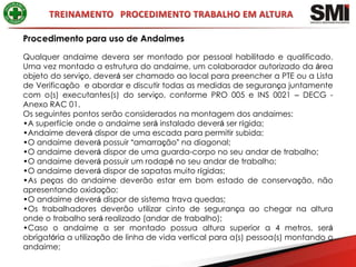 Procedimento para uso de Andaimes

Qualquer andaime devera ser montado por pessoal habilitado e qualificado.
Uma vez montado a estrutura do andaime, um colaborador autorizado da área
objeto do serviço, deverá ser chamado ao local para preencher a PTE ou a Lista
de Verificação e abordar e discutir todas as medidas de segurança juntamente
com o(s) executantes(s) do serviço, conforme PRO 005 e INS 0021 – DECG -
Anexo RAC 01.
Os seguintes pontos serão considerados na montagem dos andaimes:
•A superfície onde o andaime será instalado deverá ser rígida;
•Andaime deverá dispor de uma escada para permitir subida;
•O andaime deverá possuir “amarração” na diagonal;
•O andaime deverá dispor de uma guarda-corpo no seu andar de trabalho;
•O andaime deverá possuir um rodapé no seu andar de trabalho;
•O andaime deverá dispor de sapatas muito rígidas;
•As peças do andaime deverão estar em bom estado de conservação, não
apresentando oxidação;
•O andaime deverá dispor de sistema trava quedas;
•Os trabalhadores deverão utilizar cinto de segurança ao chegar na altura
onde o trabalho será realizado (andar de trabalho);
•Caso o andaime a ser montado possua altura superior a 4 metros, será
obrigatória a utilização de linha de vida vertical para a(s) pessoa(s) montando o
andaime;
 