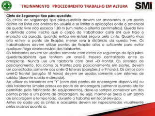 Cinto de Segurança tipo pára-quedista
Os cintos de segurança tipo pára-quedista devem ser ancorados a um ponto
acima da linha dos ombros do usuário e se limitar a aplicações onde o potencial
de queda livre não exceda 1,80 m (um metro e oitenta centímetros). Queda livre
é definida como trecho que o corpo do trabalhador cairá até que haja o
impacto da parada, quando então ele estará seguro pelo cinto. Quanto mais
alto estiver o ponto de fixação, menor será à distância da queda livre. Os
trabalhadores devem utilizar pontos de fixação altos o suficiente para evitar
qualquer folga desnecessária dos talabartes.
Os talabartes devem ser usados somente com cintos de segurança do tipo pára-
quedista/alpinista que tenham um anel-D traseiro centralizado entre as
omoplatas. Nunca use um talabarte com anel –D frontal. Os sistemas de
posicionamento, tais como os tirantes para posicionamento em postes, devem
ser conectados somente aos anéis-D laterais (posições 3 e 9 horas). Os cintos com
anel-D frontal (posição 10 horas) devem ser usados somente com sistemas de
subida (durante subida e descida).
Ao utilizar os talabartes em “Y” (com dois pontos de ancoragem disponíveis) ou
dois talabartes simples presos ao ponto de ancoragem (somente quando isto for
permitido pelo fabricante do equipamento), deve-se sempre conservar um dos
pontos preso a um ponto de ancoragem, ou seja, manter-se preso a um ponto
de ancoragem o tempo todo, durante o trabalho em local elevado.
Antes de cada uso os cintos e acessórios devem ser inspecionados visualmente
pelos usuários quanto a:
 