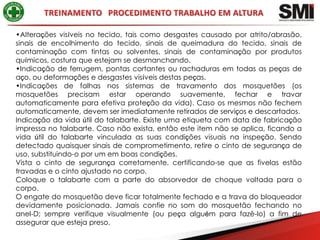•Alterações visíveis no tecido, tais como desgastes causado por atrito/abrasão,
sinais de encolhimento do tecido, sinais de queimadura do tecido, sinais de
contaminação com tintas ou solventes, sinais de contaminação por produtos
químicos, costura que estejam se desmanchando.
•Indicação de ferrugem, pontas cortantes ou rachaduras em todas as peças de
aço, ou deformações e desgastes visíveis destas peças.
•Indicações de falhas nos sistemas de travamento dos mosquetões (os
mosquetões precisam estar operando suavemente, fechar e travar
automaticamente para efetiva proteção da vida). Caso os mesmos não fechem
automaticamente, devem ser imediatamente retirados de serviços e descartados.
Indicação da vida útil do talabarte. Existe uma etiqueta com data de fabricação
impressa no talabarte. Caso não exista, então este item não se aplica, ficando a
vida útil do talabarte vinculada as suas condições visuais na inspeção. Sendo
detectado quaisquer sinais de comprometimento, retire o cinto de segurança de
uso, substituindo-o por um em boas condições.
Vista o cinto de segurança corretamente, certificando-se que as fivelas estão
travadas e o cinto ajustado no corpo.
Coloque o talabarte com a parte do absorvedor de choque voltada para o
corpo.
O engate do mosquetão deve ficar totalmente fechado e a trava do bloqueador
devidamente posicionada. Jamais confie no som do mosquetão fechando no
anel-D; sempre verifique visualmente (ou peça alguém para fazê-lo) a fim de
assegurar que esteja preso.
 