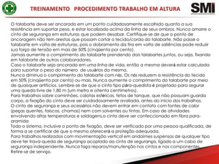 O talabarte deve ser ancorado em um ponto cuidadosamente escolhido quanto a sua
resistência em suportar peso, e estar localizado acima da linha de seus ombros. Nunca amarre o
cinto de segurança em estruturas que podem desabar. Certifique-se de que o ponto de
ancoragem não tem arestas que possam cortar o tecido/corda do talabarte. Não passe o
talabarte em volta de estruturas, pois o dobramento da tira em volta de saliências pode reduzir
sua força de tensão em mais de 50% (cinqüenta por cento).
Jamais aumente o comprimento do talabarte prendendo dois talabartes juntos, ou seja, fixando
em talabarte de outros colaboradores.
Caso o talabarte seja ancorado em uma linha de vida, então a mesma deverá estar calculada
para suportar o peso do número de usuários da mesma.
Nunca diminua o comprimento do talabarte com nós. Os nós reduzem a resistência do tecido
em 50% (cinqüenta por cento) ou mais. Nunca aumente o comprimento do talabarte por meio
de quaisquer artifícios. Lembre-se de que o cinto tipo pára-quedista é projetado para segurar
uma queda livre de 1,80 m (um metro e oitenta centímetros).
Para trabalhos sobre caminhões, calotas esféricas, tetos de tanque, que não possuam guarda
corpo, a fixação do cinto deve ser cuidadosamente avaliada, antes do início dos trabalhos.
O cinto de segurança e seus acessórios não devem entrar em contato com fontes de calor
(peças quentes, faíscas, chamas) nem com solventes ou tintas. Em caso de atividades
envolvendo altas temperaturas e soldagens,o cinto deve ser confeccionado em fibra para-
aramida
Todo o sistema, inclusive o ponto de fixação, deve ser verificado por uma pessoa qualificada, de
forma a se certificar de que o mesmo oferecerá a proteção adequada.
Para trabalhos realizados com movimentação vertical em andaimes suspensos de qualquer tipo
deve ter trava-queda de segurança acoplado ao cinto de segurança, ligado a um cabo de
segurança independente. Nunca faça reparos/manutenção nos cintos e nos componentes.
Retire-se de serviço.
 