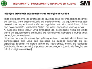 Inspeção prévia dos Equipamentos de Proteção de Queda

Todo equipamento de proteção de quedas deve ser inspecionado antes
do seu uso, pelo próprio usuário do equipamento. Os equipamentos que
deverão ser Inspecionados são os seguintes: escadas, andaimes, cintos
tipo pára-quedista, talabartes, “linhas de vida”, dispositivo trava-quedas.
A inspeção deve incluir uma avaliação da integridade física de cada
parte do equipamento em busca de rachaduras, corrosão e outros sinais
de fadiga dos materiais.
No caso de uso de cintos tipo pára-quedista, o usuário deve levar em
consideração que uma boa proteção de quedas depende de três
aspectos: Suporte no corpo (cinto de segurança), meios de conexão
(talabarte, linhas de vida) e pontos de ancoragem (ponto de fixação em
estrutura rígida e estável).
 