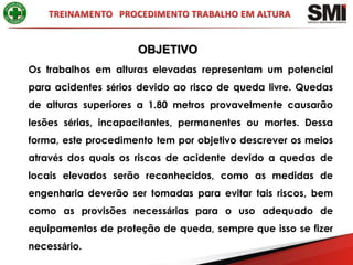 OBJETIVO
Os trabalhos em alturas elevadas representam um potencial
para acidentes sérios devido ao risco de queda livre. Quedas
de alturas superiores a 1.80 metros provavelmente causarão
lesões sérias, incapacitantes, permanentes ou mortes. Dessa
forma, este procedimento tem por objetivo descrever os meios
através dos quais os riscos de acidente devido a quedas de
locais elevados serão reconhecidos, como as medidas de
engenharia deverão ser tomadas para evitar tais riscos, bem
como as provisões necessárias para o uso adequado de
equipamentos de proteção de queda, sempre que isso se fizer
necessário.
 