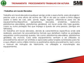 •Trabalhos em Locais Elevados:

Trabalho em local elevado é qualquer serviço onde o executante, para alcançá-lo/,
precise subir a uma altura de acima de 1.80 m do solo ou sobre a linha d’água
(sobre a beira do cais, píer, ponds, lagos, lagoas), utilizando-se para isto de
equipamentos/dispositivos     apropriados,    (escadas,    andaimes,      balancins,
plataformas elevatórias, plataformas giratórias), em local onde não haja guarda-
corpo ou outra proteção fixa que impeça a queda de uma pessoa, (serviços em
telhados).
Os trabalhos em locais elevados, devido às características específicas onde será
realizado, precisam ter procedimentos formais que detalhem melhor as proteções
requeridas contra possíveis quedas, tais como: plataformas elevatórias, plataformas
giratórias, sky muncks. Caso estes equipamentos venham a ser utilizados os
procedimentos devem ser emitidos e aprovados pelas funções autorizadas para tal,
e que utilizem como critério mínimo os parâmetros deste procedimento, bem como
o manual de instrução do fabricante, na utilização e manutenção dos
equipamentos.

.
 