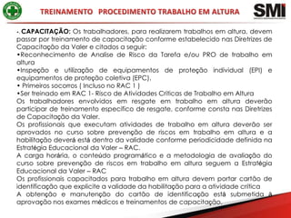 •.CAPACITAÇÃO: Os trabalhadores, para realizarem trabalhos em altura, devem
passar por treinamento de capacitação conforme estabelecido nas Diretrizes de
Capacitação da Valer e citados a seguir:
•Reconhecimento de Analise de Risco da Tarefa e/ou PRO de trabalho em
altura
•Inspeção e utilização de equipamentos de proteção individual (EPI) e
equipamentos de proteção coletiva (EPC).
• Primeiros socorros ( Incluso no RAC 1 )
•Ser treinado em RAC 1- Risco de Atividades Criticas de Trabalho em Altura
Os trabalhadores envolvidos em resgate em trabalho em altura deverão
participar de treinamento especifico de resgate, conforme consta nas Diretrizes
de Capacitação da Valer.
Os profissionais que executam atividades de trabalho em altura deverão ser
aprovados no curso sobre prevenção de riscos em trabalho em altura e a
habilitação deverá está dentro da validade conforme periodicidade definida na
Estratégia Educacional da Valer – RAC.
A carga horária, o conteúdo programático e a metodologia de avaliação do
curso sobre prevenção de riscos em trabalho em altura seguem a Estratégia
Educacional da Valer – RAC
Os profissionais capacitados para trabalho em altura devem portar cartão de
identificação que explicite a validade da habilitação para a atividade crítica
A obtenção e manutenção do cartão de identificação está submetida à
aprovação nos exames médicos e treinamentos de capacitação.
 