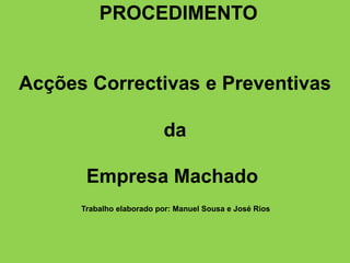    PROCEDIMENTOAcções Correctivas e Preventivas da Empresa Machado  Trabalho elaborado por: Manuel Sousa e José Rios        