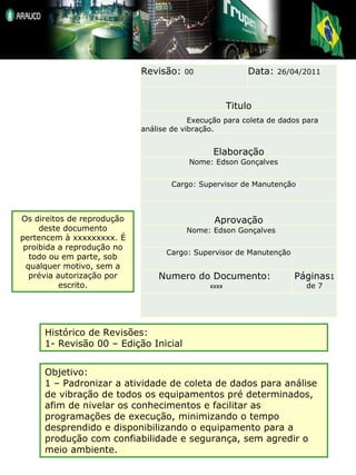 Os direitos de reprodução deste documento pertencem à xxxxxxxxx. É proibida a reprodução no todo ou em parte, sob qualquer motivo, sem a prévia autorização por escrito. Histórico de Revisões: 1- Revisão 00 – Edição Inicial Objetivo: 1 – Padronizar a atividade de coleta de dados para análise de vibração de todos os equipamentos pré determinados, afim de nivelar os conhecimentos e facilitar as programações de execução, minimizando o tempo desprendido e disponibilizando o equipamento para a produção com confiabilidade e segurança, sem agredir o meio ambiente. Revisão:  00 Data:  26/04/2011 Titulo    Execução para coleta de dados para análise de vibração. Elaboração Nome: Edson Gonçalves Cargo: Supervisor de Manutenção Aprovação Nome: Edson Gonçalves Cargo: Supervisor de Manutenção Numero do Documento:  xxxx Páginas 1   de 7   