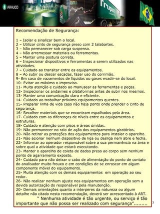 Recomendação de Segurança: 1 – Isolar e sinalizar bem o local. 2 – Utilizar cinto de segurança preso com 2 talabartes. 3 – Não permanecer sob carga suspensa. 4 – Não arremessar materiais ou ferramentas. 5 – Manter uma postura correta. 6 – Inspecionar dispositivos e ferramentas a serem utilizados nas atividades. 7 – Cuidado ao transitar entre os equipamentos. 8 – Ao subir ou descer escadas, fazer uso do corrimão. 9- Em caso de vazamentos de líquidos ou gases evadir-se do local. 10- Evitar ao máximo o improviso. 11- Muita atenção e cuidado ao manusear as ferramentas e peças. 12- Inspecionar os andaimes e plataformas antes de subir nos mesmos. 13- Manter uma comunicação clara e eficiente. 14- Cuidado ao trabalhar próximo equipamentos quentes. 15- Preparar linha de vida caso não haja ponto onde prender o cinto de segurança. 16- Recolher materiais que se encontram espalhados pela área. 17- Cuidado com as diferenças de níveis entre os equipamentos e estruturas. 18- Cuidado e atenção com pisos e áreas úmidas. 19- Não permanecer no raio de ação dos equipamentos giratórios. 20- Não retirar as proteções dos equipamentos para instalar o aparelho. 21- Não acionar nenhum dispositivo de liga ou desliga nem abre e fecha. 22- Informar ao operador responsável sobre a sua permanência na área e sobre qual a atividade que estará executando. 23- Manter o aparelho de coleta de dados preso ao corpo sem nenhum ponto de agarramento exposto. 24- Cuidado para não deixar o cabo de alimentação do ponto de contato do analisador muito frouxo e em condições de se enroscar em algum componente móvel do equipamento. 25- Muita atenção com os demais equipamentos  em operação ao seu redor. 26- Não realizar nenhum ajuste nos equipamentos em operação sem a devida autorização do responsável pela manutenção. 20- Demais orientações quanto a interperes da natureza ou algum detalhe não citado nesta recomendação, deverá ser acrescentado à ART. “  Nenhuma atividade é tão urgente, ou serviço é tão importante que não possa ser realizado com segurança”......... 