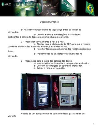 Desenvolvimento 1- Realizar o diálogo diário de segurança antes de iniciar as atividades. a- Comentar sobre a realização das atividades pertinentes à coleta de dados ou alguma situação relevante. 2 – Preencher corretamente a PET e a ART. a- Atentar para a elaboração da ART para que a mesma contenha informações atuais do ambiente a ser trabalhado. b- Recolher todas as assinaturas dos responsáveis pelas áreas. c- Treinar todos os colaboradores envolvidos na atividade. 3 – Preparação para o inicio das coletas dos dados. a- Montar todos os dispositivos do aparelho analisador. b- Conferir as condições do aparelho analisador. c- Definir a rota a ser seguida. Modelo de um equipamento de coleta de dados para analise de vibração 
