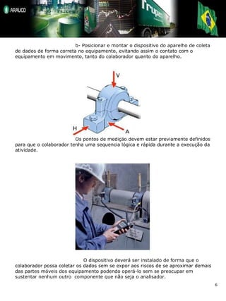 b- Posicionar e montar o dispositivo do aparelho de coleta de dados de forma correta no equipamento, evitando assim o contato com o equipamento em movimento, tanto do colaborador quanto do aparelho. Os pontos de medição devem estar previamente definidos para que o colaborador tenha uma sequencia lógica e rápida durante a execução da atividade.   O dispositivo deverá ser instalado de forma que o colaborador possa coletar os dados sem se expor aos riscos de se aproximar demais das partes móveis dos equipamento podendo operá-lo sem se preocupar em sustentar nenhum outro  componente que não seja o analisador. 