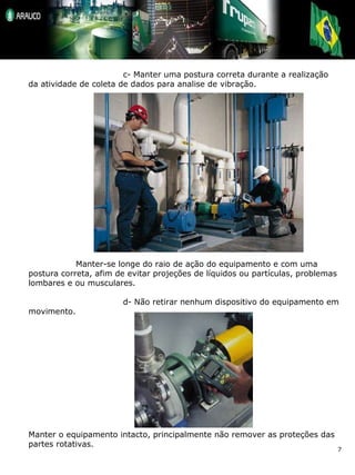 c- Manter uma postura correta durante a realização da atividade de coleta de dados para analise de vibração. Manter-se longe do raio de ação do equipamento e com uma postura correta, afim de evitar projeções de líquidos ou partículas, problemas lombares e ou musculares. d- Não retirar nenhum dispositivo do equipamento em movimento. Manter o equipamento intacto, principalmente não remover as proteções das partes rotativas. 