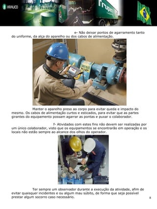 e- Não deixar pontos de agarramento tanto do uniforme, da alça do aparelho ou dos cabos de alimentação. Manter o aparelho preso ao corpo para evitar queda e impacto do mesmo. Os cabos de alimentação curtos e esticados, para evitar que as partes girantes do equipamento possam agarrar as pontas e puxar o colaborador. f- Atividades com estes fins não devem ser realizadas por um único colaborador, visto que os equipamentos se encontrarão em operação e os locais não estão sempre ao alcance dos olhos do operador. Ter sempre um observador durante a execução da atividade, afim de evitar quaisquer incidentes e ou algum mau súbito, de forma que seja possível prestar algum socorro caso necessário. 