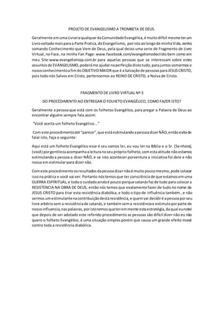 PROJETO DE EVANGELISMO A TROMBETA DE DEUS.
Geralmente emumaLivrariaqualquerdaComunidadeEvangélica,é muitodifícil mesmoterum
Livrovoltadomaisparaa Parte Pratica,doEvangelismo, poristoaolongode minhaVida,venho
somando Conhecimento que Vem de Deus, pela qual deixo uma serie de Fragmento de Livro
Virtual, no Face, na minha Fan Page: www.facebook.com/evangelismodecristo bem como em
meu Site:www.evangelismoja.com.br para aquelas pessoas que se interessam sobre estes
assuntosde EVANGELISMO,poderáme ajudarnaperfeiçãodistotudo,parajuntossomarmoso
nossoconhecimentoafimdoOBJETIVOMAIORque é aSalvaçãode pessoasparaJESUSCRISTO,
pois todo nós Salvos em Cristo, pertencemos ao REINO DE CRISTO, a Noiva de Cristo.
FRAGMENTO DE LIVRO VIRTUAL Nº 3
DO PROCEDIMENTO AO ENTREGAR O FOLHETO EVANGÉLICO, COMO FAZER ISTO?
Geralmente a pessoa que está com os folhetos Evangélico, para pregar a Palavra de Deus ao
encontrar alguém sempre fala assim:
“Você aceita um folheto Evangélico...”
Com este procedimentoaté “parece”,que estáestimulandoapessoadizerNÃO,entãoevitade
falar isto, faça o seguinte:
Aqui está um folheto Evangélico esse é seu vamos ler, eu vou ler na Bíblia e o Sr. (Senhora),
(você) porgentilezaacompanhaaleituranoseupróprio folheto,comestaatitude nãoestamos
estimulandoa pessoa a dizer NÃO, e se isto acontecer porventura a iniciativa foi dele e não
nossa em estimular para dizer não.
Comeste procedimentoosresultadosdapessoadizernãoé muitopoucomesmo,pode colocar
issona prática e você vai ver. Portanto nóstemosque ter consciênciade que estamosemuma
GUERRA ESPÍRITUAL,e todoo cuidadoaindaé pouco porque satanásfazde tudo para colocara
RESISTENCIA NA OBRA DE DEUS, então nós temos que exatamente fazer de tudo no nome de
JESUS CRISTO para tirar esta resistência diabólica, e todo o tipo de influência também , e não
sermosumestimulantenacontribuiçãodestaresistência,e quemvai decidiré apessoaporseu
livre arbítriosem a resistênciade satanás,e tambémsema resistênciae estimuloporparte de
nossoinfluencia,naspalavras,poristotemosqueteremmente estaestratégia,daqual eunotei
que depois de ser adotado este referido procedimento as pessoas são difícil dizer não eu não
quero o folheto Evangélico, é uma situação simples porém que causa um grande efeito moral
contra toda a resistência diabólica.
 