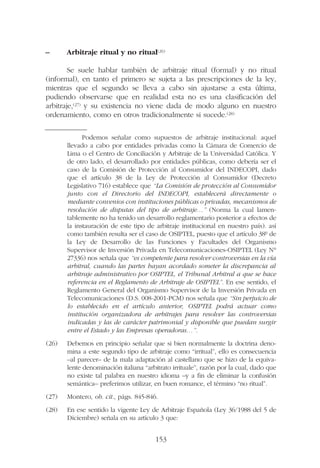 – Arbitraje ritual y no ritual(26)
Se suele hablar también de arbitraje ritual (formal) y no ritual
(informal), en tanto el primero se sujeta a las prescripciones de la ley,
mientras que el segundo se lleva a cabo sin ajustarse a esta última,
pudiendo observarse que en realidad esta no es una clasificación del
arbitraje,(27) y su existencia no viene dada de modo alguno en nuestro
ordenamiento, como en otros tradicionalmente si sucede.(28)
153
Podemos señalar como supuestos de arbitraje institucional: aquel
llevado a cabo por entidades privadas como la Cámara de Comercio de
Lima o el Centro de Conciliación y Arbitraje de la Universidad Católica. Y
de otro lado, el desarrollado por entidades públicas, como debería ser el
caso de la Comisión de Protección al Consumidor del INDECOPI, dado
que el artículo 38 de la Ley de Protección al Consumidor (Decreto
Legislativo 716) establece que “La Comisión de protección al Consumidor
junto con el Directorio del INDECOPI, establecerá directamente o
mediante convenios con instituciones públicas o privadas, mecanismos de
resolución de disputas del tipo de arbitraje…” (Norma la cual lamen-
tablemente no ha tenido un desarrollo reglamentario posterior a efectos de
la instauración de este tipo de arbitraje institucional en nuestro país). así
como también resulta ser el caso de OSIPTEL, puesto que el artículo 38º de
la Ley de Desarrollo de las Funciones y Facultades del Organismo
Supervisor de Inversión Privada en Telecomunicaciones-OSIPTEL (Ley N°
27336) nos señala que “es competente para resolver controversias en la vía
arbitral, cuando las partes hayan acordado someter la discrepancia al
arbitraje administrativo por OSIPTEL, el Tribunal Arbitral a que se hace
referencia en el Reglamento de Arbitraje de OSIPTEL”. En ese sentido, el
Reglamento General del Organismo Supervisor de la Inversión Privada en
Telecomunicaciones (D.S. 008-2001-PCM) nos señala que “Sin perjuicio de
lo establecido en el artículo anterior, OSIPTEL podrá actuar como
institución organizadora de arbitrajes para resolver las controversias
indicadas y las de carácter patrimonial y disponible que puedan surgir
entre el Estado y las Empresas operadoras…”.
(26) Debemos en principio señalar que si bien normalmente la doctrina deno-
mina a este segundo tipo de arbitraje como “irritual”, ello es consecuencia
–al parecer– de la mala adaptación al castellano que se hizo de la equiva-
lente denominación italiana “arbitrato irrituale”, razón por la cual, dado que
no existe tal palabra en nuestro idioma –y a fin de eliminar la confusión
semántica– preferimos utilizar, en buen romance, el término “no ritual”.
(27) Montero, ob. cit., págs. 845-846.
(28) En ese sentido la vigente Ley de Arbitraje Española (Ley 36/1988 del 5 de
Diciembre) señala en su artículo 3 que:
 