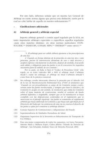 Por otro lado, debemos señalar que en nuestra Ley General de
Arbitraje no existe norma alguna que prevea esta distinción, razón por la
cual no cabe hablar de aquella en nuestro ordenamiento.(29)
– Clasificaciones adicionales
A) Arbitraje general y arbitraje especial
Importa arbitraje general o común aquel regulado por la LGA, en
tanto importarán arbitrajes especiales o específicos aquellos regulados
–para otras materias distintas– en otras normas particulares (CON-
SUCODE,(30) INDECOPI, CONAM, SEPS,(31) OSITRAN(32) entre otros).(33)
154
—————––
“1. El arbitraje para ser válido deberá ajustarse a las prescripciones
de esta Ley.
2. Cuando en forma distinta de la prescrita en esta Ley dos o más
personas, pacten la intervención dirimente de uno o más terceros y
acepten expresa o tácitamente su decisión, después de emitida, el acuerdo
será válido y obligatorio para las partes si en él concurren los requisitos
necesarios para la validez de un contrato”.
Por su parte, en Italia si bien el “Codice di Procedura Civile” sólo
regula en su texto (artículos 806 a 840) al arbitraje ritual (“arbitrato
rituale”), existe sin embargo, el arbitraje no ritual (“arbitrato irrituale”)
como fruto de la práctica comercial.
(29) Sin embargo, resulta interesante observar lo prescrito por el Artículo 143
de la Ley de Reestructuración Patrimonial (Ley 27146) al señalarnos que
“Cuando en un procedimiento a cargo de la Comisión surjan contro-
versias entre las partes involucradas, y siempre que éstas lo soliciten y la
Comisión lo acepte en este sentido, la resolución que emita la Comisión
sobre el tema materia de controversia, tendrá el carácter de laudo
arbitral definitivo e inapelable, siempre que en la tramitación se haya
cumplido con las disposiciones contenidas en el reglamento que se
menciona en el párrafo siguiente. Las partes se someterán al reglamento
arbitral que haya elaborado la Comisión y que haya sido aprobado por el
Directorio del Indecopi. La existencia de esta vía no enerva el derecho de
las partes a optar por someterse a arbitraje distinto”.
(30) Consejo Superior de Contrataciones y Adquisiciones del Estado.
(31) Superintendencia de Entidades Prestadoras de Salud.
(32) Organismo Supervisor de la Inversión en Infraestructura de Transporte de
Uso Público.
(33) Para una mejor comprensión de todos los supuestos, ver Lorca Navarrete,
Antonio María y Matheus López, Carlos Alberto “Tratado de Derecho de
Arbitraje”, San Sebastián, Instituto Vasco de Derecho Procesal, 2003.
 