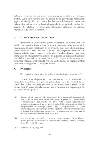 debemos observar por un lado, como presupuesto básico al convenio
arbitral, dado que cuando este no exista no se reconocerá virtualidad
alguna al arbitraje. De otro lado, sobre las bases del convenio arbitral se
deberá determinar si se aplicará el procedimiento arbitral común (ley
general de arbitraje) u otros procedimientos arbitrales específicos
regulados para casos especiales.(48)
7. EL PROCEDIMIENTO ARBITRAL
Habiendo ya determinado que el arbitraje no es jurisdicción –no
siendo por ende los árbitros órganos jurisdiccionales–, debemos concluir
necesariamente que el arbitraje no es proceso, pues este último requiere
necesariamente la concurrencia de jurisdicción –específicamente de un
órgano jurisdiccional– para su existencia. Por ello, diremos que sólo
existe aquí un procedimiento, esto es, un conjunto de actos jurídicamente
vinculados entre sí de manera necesaria.(49) El cual posee obviamente una
estructura trilateral, conformada por una parte activa, un órgano arbitral
(personal o colegiado), y una parte pasiva.
A. Principios
El procedimiento arbitral se sujeta a los siguientes principios:(50)
1.- Principio dispositivo y de autonomía de la voluntad: el
procedimiento arbitral se regirá –en primer lugar– por la voluntad de las
partes, las cuales disponen no sólo de su inicio, sino también de su
desarrollo y término, vinculando con sus pretensiones al órgano que ha
de fallar sobre lo pedido.
160
—————––
(48) Gaspar, ob. cit., págs. 61-62. Como aquel de la Cámara de Comercio de
Lima, o del Arbitraje Institucional del Consejo Superior de Contrataciones
y Adquisiciones del Estado –ya antes visto–, cuyas características
particulares importan el ser un Arbitraje sólo de Derecho (artículo 186), la
obligatoriedad del arbitraje (artículo 186), la inapelabilidad del laudo
(artículo 199) sea ante instancia arbitral o judicial (opción sobre la cual nos
es imposible manifestarnos adecuadamente en este trabajo, razón por la
cual tan sólo la señalamos), entre otras más.
(49) Para una mayor observación del tema ver, Matheus López, Carlos Alberto.
“Parte, Tercero, Acumulación e Intervención Procesal”, Palestra editores,
Lima, 2001, pág. 53 y sgtes.
(50) Montero, ob.cit., pág. 854.
 