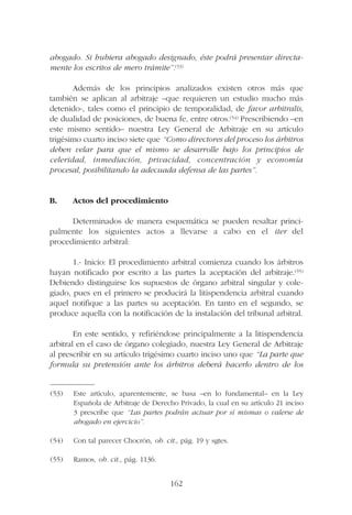 abogado. Si hubiera abogado designado, éste podrá presentar directa-
mente los escritos de mero trámite”.(53)
Además de los principios analizados existen otros más que
también se aplican al arbitraje –que requieren un estudio mucho más
detenido-, tales como el principio de temporalidad, de favor arbitralis,
de dualidad de posiciones, de buena fe, entre otros.(54) Prescribiendo –en
este mismo sentido– nuestra Ley General de Arbitraje en su artículo
trigésimo cuarto inciso siete que “Como directores del proceso los árbitros
deben velar para que el mismo se desarrolle bajo los principios de
celeridad, inmediación, privacidad, concentración y economía
procesal, posibilitando la adecuada defensa de las partes”.
B. Actos del procedimiento
Determinados de manera esquemática se pueden resaltar princi-
palmente los siguientes actos a llevarse a cabo en el iter del
procedimiento arbitral:
1.- Inicio: El procedimiento arbitral comienza cuando los árbitros
hayan notificado por escrito a las partes la aceptación del arbitraje.(55)
Debiendo distinguirse los supuestos de órgano arbitral singular y cole-
giado, pues en el primero se producirá la litispendencia arbitral cuando
aquel notifique a las partes su aceptación. En tanto en el segundo, se
produce aquella con la notificación de la instalación del tribunal arbitral.
En este sentido, y refiriéndose principalmente a la litispendencia
arbitral en el caso de órgano colegiado, nuestra Ley General de Arbitraje
al prescribir en su artículo trigésimo cuarto inciso uno que “La parte que
formula su pretensión ante los árbitros deberá hacerlo dentro de los
162
—————––
(53) Este artículo, aparentemente, se basa –en lo fundamental– en la Ley
Española de Arbitraje de Derecho Privado, la cual en su artículo 21 inciso
3 prescribe que “Las partes podrán actuar por sí mismas o valerse de
abogado en ejercicio”.
(54) Con tal parecer Chocrón, ob. cit., pág. 19 y sgtes.
(55) Ramos, ob. cit., pág. 1136.
 