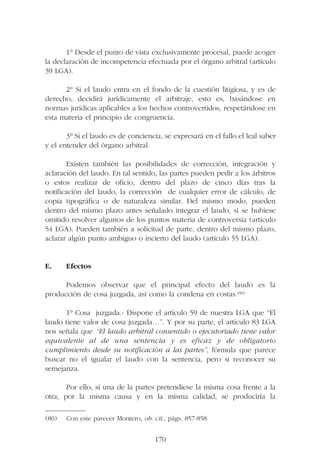 1° Desde el punto de vista exclusivamente procesal, puede acoger
la declaración de incompetencia efectuada por el órgano arbitral (artículo
39 LGA).
2° Si el laudo entra en el fondo de la cuestión litigiosa, y es de
derecho, decidirá jurídicamente el arbitraje, esto es, basándose en
normas jurídicas aplicables a los hechos controvertidos, respetándose en
esta materia el principio de congruencia.
3° Si el laudo es de conciencia, se expresará en el fallo el leal saber
y el entender del órgano arbitral.
Existen también las posibilidades de corrección, integración y
aclaración del laudo. En tal sentido, las partes pueden pedir a los árbitros
o estos realizar de oficio, dentro del plazo de cinco días tras la
notificación del laudo, la corrección de cualquier error de cálculo, de
copia tipográfica o de naturaleza similar. Del mismo modo, pueden
dentro del mismo plazo antes señalado integrar el laudo, si se hubiese
omitido resolver algunos de los puntos materia de controversia (artículo
54 LGA). Pueden también a solicitud de parte, dentro del mismo plazo,
aclarar algún punto ambiguo o incierto del laudo (artículo 55 LGA).
E. Efectos
Podemos observar que el principal efecto del laudo es la
producción de cosa juzgada, así como la condena en costas.(80)
1° Cosa juzgada.- Dispone el artículo 59 de nuestra LGA que “El
laudo tiene valor de cosa juzgada…”. Y por su parte, el artículo 83 LGA
nos señala que “El laudo arbitral consentido o ejecutoriado tiene valor
equivalente al de una sentencia y es eficaz y de obligatorio
cumplimiento desde su notificación a las partes”, fórmula que parece
buscar no el igualar el laudo con la sentencia, pero si reconocer su
semejanza.
Por ello, si una de la partes pretendiese la misma cosa frente a la
otra, por la misma causa y en la misma calidad, se produciría la
170
—————––
(80) Con este parecer Montero, ob. cit., págs. 857-858.
 