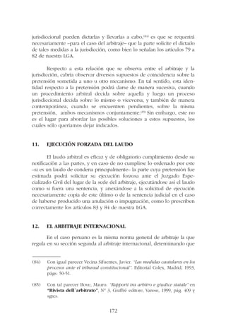jurisdiccional pueden dictarlas y llevarlas a cabo,(84) es que se requerirá
necesariamente –para el caso del arbitraje– que la parte solicite el dictado
de tales medidas a la jurisdicción, como bien lo señalan los artículos 79 a
82 de nuestra LGA.
Respecto a esta relación que se observa entre el arbitraje y la
jurisdicción, cabría observar diversos supuestos de coincidencia sobre la
pretensión sometida a uno u otro mecanismo. En tal sentido, esta iden-
tidad respecto a la pretensión podrá darse de manera sucesiva, cuando
un procedimiento arbitral decida sobre aquella y luego un proceso
jurisdiccional decida sobre lo mismo o viceversa, y también de manera
contemporánea, cuando se encuentren pendientes, sobre la misma
pretensión, ambos mecanismos conjuntamente.(85) Sin embargo, este no
es el lugar para abordar las posibles soluciones a estos supuestos, los
cuales sólo queríamos dejar indicados.
11. EJECUCIÓN FORZADA DEL LAUDO
El laudo arbitral es eficaz y de obligatorio cumplimiento desde su
notificación a las partes, y en caso de no cumplirse lo ordenado por este
–si es un laudo de condena principalmente– la parte cuya pretensión fue
estimada podrá solicitar su ejecución forzosa ante el Juzgado Espe-
cializado Civil del lugar de la sede del arbitraje, ejecutándose así el laudo
como si fuera una sentencia, y anexándose a la solicitud de ejecución
necesariamente copia de este último o de la sentencia judicial en el caso
de haberse producido una anulación o impugnación, como lo prescriben
correctamente los artículos 83 y 84 de nuestra LGA.
12. EL ARBITRAJE INTERNACIONAL
En el caso peruano es la misma norma general de arbitraje la que
regula en su sección segunda al arbitraje internacional, determinando que
172
—————––
(84) Con igual parecer Vecina Sifuentes, Javier. “Las medidas cautelares en los
procesos ante el tribunal constitucional”. Editorial Colex, Madrid, 1993,
págs. 50-51.
(85) Con tal parecer Bove, Mauro. “Rapporti tra arbitro e giudice statale” en
“Rivista dell´arbitrato”, N° 3, Giuffré editore, Varese, 1999, pág. 409 y
sgtes.
 