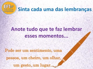 Sinta cada uma das lembranças 
Anote tudo que te faz lembrar 
esses momentos... 
Pode ser um sentimento, uma 
pessoa, um cheiro, um olhar, 
um gesto, um lugar... 
 