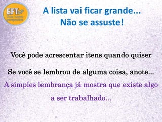 A lista vai ficar grande... 
Não se assuste! 
Você pode acrescentar itens quando quiser 
Se você se lembrou de alguma coisa, anote... 
A simples lembrança já mostra que existe algo 
a ser trabalhado... 
 
