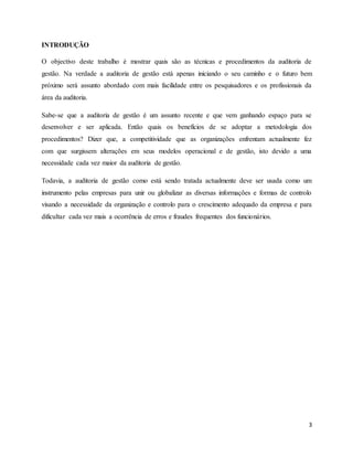 3
INTRODUÇÃO
O objectivo deste trabalho é mostrar quais são as técnicas e procedimentos da auditoria de
gestão. Na verdade a auditoria de gestão está apenas iniciando o seu caminho e o futuro bem
próximo será assunto abordado com mais facilidade entre os pesquisadores e os profissionais da
área da auditoria.
Sabe-se que a auditoria de gestão é um assunto recente e que vem ganhando espaço para se
desenvolver e ser aplicada. Então quais os benefícios de se adoptar a metodologia dos
procedimentos? Dizer que, a competitividade que as organizações enfrentam actualmente fez
com que surgissem alterações em seus modelos operacional e de gestão, isto devido a uma
necessidade cada vez maior da auditoria de gestão.
Todavia, a auditoria de gestão como está sendo tratada actualmente deve ser usada como um
instrumento pelas empresas para unir ou globalizar as diversas informações e formas de controlo
visando a necessidade da organização e controlo para o crescimento adequado da empresa e para
dificultar cada vez mais a ocorrência de erros e fraudes frequentes dos funcionários.
 