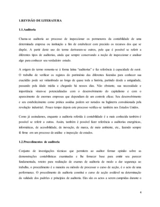 4
1.REVISÃO DE LITERATURA
1.1.Auditoria
Chama-se auditoria ao processo de inspeccionar os pormenores da contabilidade de uma
determinada empresa ou instituição a fim de estabelecer com precisão os recursos dos que se
dispõe. A partir deste uso do termo derivaram-se outros, pelo que é possível se referir a
diferentes tipos de auditorias, ainda que sempre conservando a noção de inspeccionar e analisar
algo para conhecer seu verdadeiro estado.
A origem do termo remonta-se à forma latina “auditorius” e faz referência à capacidade de ouvir.
O trabalho de verificar os registos do património das diferentes fazendas para conhecer sua
exactidão pode ser vislumbrado ao longo de quase toda a história, partindo desde a antiguidade,
passando pela idade média e chegando há nossos dias. Não obstante, sua necessidade e
importância viram-se potencializadas com o desenvolvimento do capitalismo e com o
aparecimento de enormes empresas que dependiam de um controle eficaz. Seu desenvolvimento
e seu estabelecimento como prática assídua podem ser notados na Inglaterra convulsionada pela
revolução industrial. Pouco tempo depois este processo verifica-se também nos Estados Unidos.
Como já assinalamos, enquanto a auditoria referida à contabilidade é a mais conhecida também é
possível se referir a outras. Assim, também é possível fazer referência a auditorias energéticas,
informáticas, de acessibilidade, de inovação, de marca, de meio ambiente, etc., fazendo sempre
fé firme em um processo de análise e inspecção de estados.
1.2.Procedimentos de auditoria
Conjunto de investigações técnicas que permitem ao auditor formar opinião sobre as
demonstrações contabilísticas examinadas e lhe fornecer base para emitir seu parecer
fundamentada, roteiro para realização de exames de auditoria de modo a dar segurança ao
trabalho, o procedimento é a maneira ou método de processar o curso de acção, é o acto de uma
performance. O procedimento de auditoria constitui o curso de acção avaliável na determinação
da validade dos padrões e princípios de auditoria. Eles são os actos a serem cumpridas durante o
 