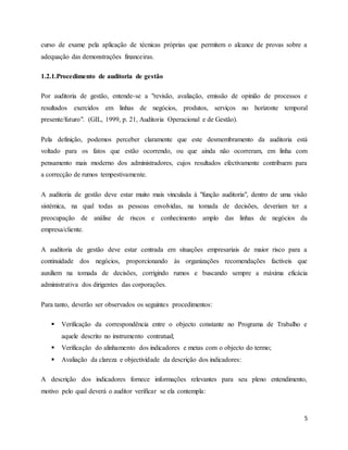 5
curso de exame pela aplicação de técnicas próprias que permitem o alcance de provas sobre a
adequação das demonstrações financeiras.
1.2.1.Procedimento de auditoria de gestão
Por auditoria de gestão, entende-se a "revisão, avaliação, emissão de opinião de processos e
resultados exercidos em linhas de negócios, produtos, serviços no horizonte temporal
presente/futuro". (GIL, 1999, p. 21, Auditoria Operacional e de Gestão).
Pela definição, podemos perceber claramente que este desmembramento da auditoria está
voltado para os fatos que estão ocorrendo, ou que ainda não ocorreram, em linha com
pensamento mais moderno dos administradores, cujos resultados efectivamente contribuem para
a correcção de rumos tempestivamente.
A auditoria de gestão deve estar muito mais vinculada à "função auditoria", dentro de uma visão
sistémica, na qual todas as pessoas envolvidas, na tomada de decisões, deveriam ter a
preocupação de análise de riscos e conhecimento amplo das linhas de negócios da
empresa/cliente.
A auditoria de gestão deve estar centrada em situações empresariais de maior risco para a
continuidade dos negócios, proporcionando às organizações recomendações factíveis que
auxiliem na tomada de decisões, corrigindo rumos e buscando sempre a máxima eficácia
administrativa dos dirigentes das corporações.
Para tanto, deverão ser observados os seguintes procedimentos:
 Verificação da correspondência entre o objecto constante no Programa de Trabalho e
aquele descrito no instrumento contratual;
 Verificação do alinhamento dos indicadores e metas com o objecto do termo;
 Avaliação da clareza e objectividade da descrição dos indicadores:
A descrição dos indicadores fornece informações relevantes para seu pleno entendimento,
motivo pelo qual deverá o auditor verificar se ela contempla:
 