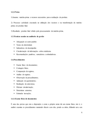 6
1.2.2.Notas
1) Insumo: matéria-prima e recursos necessários para a realização do produto.
2) Processo: actividade executada na utilização dos recursos e na transformação da matéria-
prima em produto final.
3) Resultado: produto final obtido pelo processamento da matéria-prima.
1.3.Técnicas usadas na auditoria de gestão
 Adequação ao custo-padrão
 Testes de efectividade
 Indicadores de desempenho
 Circularização de informações sobre existências
 Recomendações punitivas, saneadoras e estimuladoras.
1.4.Procedimentos
 Exame físico de documentos;
 Contagem física;
 Comparação de registos;
 Análise de registos;
 Observação de procedimentos;
 Aplicação de questionários;
 Realização de entrevistas;
 Efectuar circularização;
 Determinar amostras;
 Estimular inovações.
1.4.1.Exame físico de documentos
É uma das provas que esta a disposição e como a próprio nome diz um exame físico, isto é, o
auditor examina os procedimentos mantendo directo com eles, pondo as mãos, folhando um a um
 