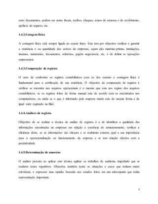 7
estes documentos, podem ser notas fiscais, recibos, cheques, avisos de remessa e de recebimento,
apólices de seguros, etc.
1.4.2.Cotagem física
A contagem física está sempre ligada ao exame físico. Esta tem por objectivo verificar e garantir
a existência e ou quantidade dos activos da empresas, sejam eles matérias-primas, instalações,
insumos, numerários, documentos, relatórios, papéis negociáveis, etc, e de definir as operações
empresariais.
1.4.3.Comparação de registos
O acto de confrontar os registos contabilísticos com os dos exames e contagem física é
fundamental para a certificação de sua existência. O objectivo da comparação de registos é
verificar se encontra nos arquivos operacionais é o mesmo que esta nos registo dos arquivos
contabilísticos, se os registos feitos de forma manual esta de acordo com os encontrados nos
computadores, ou ainda se o que é informado pela empresa matriz esta da mesma forma e de
igual valor registado na filial.
1.4.4.Análises de registos
Objectivo de se realizar a técnica de análise de registos é o de identificar a qualidade das
informações encontradas na empresas em relação a coerência do armazenamento, verificar a
eficiência deste, se as informações são eficazes e se realmente existem, qual a sua importância
para a operacionalização ou funcionamento da empresa e se tem relação efectiva com a
produtividade.
1.4.5.Determinação de amostras
O auditor procura ao aplicar esta técnica agilizar os trabalhos de auditoria, impedindo que se
realizem testes repetitivos. Objectiva também testar as situações e casos que tenham maior
relevância, e expressar uma opinião baseada nos estudos feitos em um subconjunto que tenha
representação importante.
 
