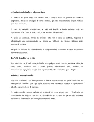 9
c) Avaliação de indicadores não-monetários
A auditoria de gestão deve estar voltada para o estabelecimento de padrões de excelência
empresarial, através de avaliação de novas métricas, que não necessariamente estejam voltadas
para itens monetários.
O ciclo da qualidade organizacional, no qual está inserida a função auditoria, pode ser
representado pela Tabela 1. (GIL, 1999, p. 56, Auditoria da Qualidade):
A gestão da qualidade, através da avaliação feita com o auxílio da auditoria, propiciará à
administração uma retroalimentação no sistema de validação das técnicas utilizadas pelos
gestores da empresa.
b) Apoio da auditoria no desenvolvimento e acompanhamento de sistemas de apoio ao processo
de tomada de decisões.
1.6.Perfil do auditor de gestão
Sem mencionar os já tradicionais predicados que qualquer auditor deve ter, tais como discrição,
senso crítico, habilidade oral e escrita, polidez, independência, ética, facilidade de
relacionamento, agregamos a seguir mais algumas habilidades necessárias para a função:
a) Criativo e com percepção.
Por estar relacionado com fatos presentes e futuros, deve o auditor ter grande criatividade na
montagem de "cenários", para que sejam avaliados com efectividade os riscos e oportunidades
advindos de novos focos do mercado.
O auditor quando executar auditoria de gestão deverá estar voltado para a identificação da
potencialidade da empresa, em face às necessidades do mercado em que ela está actuando,
auxiliando a administração na correcção de eventuais rumos.
 