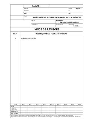 N°

MANUAL
CLIENTE:

FOLHA:

PROGRAMA:

C.C:

ÁREA:

SEP:

ROSTO

TÍTULO:

PROCEDIMENTO DE CONTROLE DE EMISSÕES ATMOSFÉRICAS
DOC Nº:

RESPONSÁVEL:

ARQ. ELETR.:

Nº CONTRATO:

ANTONIO FERANDO NAVARRO
REG. CREA:

42.758-D

ÍNDICE DE REVISÕES
DESCRIÇÃO E/OU FOLHAS ATINGIDAS

REV.
0

DATA

PARA INFORMAÇÃO

REV.0

REV.A

REV.B

REV.C

REV.D

REV.E

REV.F

REV.G

REV.H

DATA
PROJETO
EXECUÇÃO
VERIFICAÇÃO
APROVAÇÃO
As informações deste documento foram elaboradas pelo Eng. ANTONIO FERNANDO NAVARRO, para divulgação da metodologia.
O presente manual não deverá ser empregado para fins comerciais e tão somente para a disseminação de conhecimento, livremente, citando-se o
autor.

 