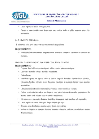 SOCIEDADE DE PROTEÇÃO À MATERNIDADE E
                                    A INFÂNCIA DE CUIABÁ

                                                Entidade Mantenedora


    • Lavar o pano no balde com água pura.
    • Passar o pano úmido com água pura para retirar todo o sabão quantas vezes for
       necessário.


6.4.2. LIMPEZA TERMINAL

 É a limpeza feita após alta, óbito ou transferência do paciente.

PROCEDIMENTO
    • Proceder como indicada na limpeza diária, incluindo a limpeza criteriosa da unidade do
       paciente.


LIMPEZA DA UNIDADE DO PACIENTE COM ÁGUA E SABÃO
PROCEDIMENTO
   • Preparar dois baldes, um com água e sabão e outro apenas com água.
    • Colocar o material sobre a mesinha ou cadeira.
    • Calçar luvas.
    • Embeber o pano em água e sabão e fazer a limpeza de toda a superfície do colchão,
       cabeceira, bordas, estrados e pés da cama, repetindo a operação tantas vezes quantas
       necessárias.
    • Utilizar um sentido único na limpeza, evitando o movimento de vaivém.
    • Dobrar o colchão fazendo a sua limpeza e da parte interna do estrado, procedendo da
       mesma forma com o outro lado da cama e do colchão.
    • Elevar os pés e cabeceira da cama fazendo a limpeza da parte que fica sob o estrado.
    • Lavar o pano no balde com água limpa sempre que sujo.
    • Trocar a água dos baldes quantas vezes forem necessárias.
    • Incluir na limpeza os suportes de soro, mesa de cabeceira, cadeiras, escadinhas e mesas
       de alimentação.




         Rua Treze de Junho- 2.101, Bairro Centro – Cuiabá - Mato Grosso. Telefone: (65) – 616-7017
                                          E-mail: hgu@terra.com.br
 