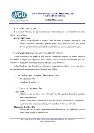 SOCIEDADE DE PROTEÇÃO À MATERNIDADE E
                                           A INFÂNCIA DE CUIABÁ

                                                       Entidade Mantenedora



      6.4.3. LIMPEZA SEMANAL
      É a chamada “faxina”, que deve ser realizada criteriosamente 1 vez por semana, nas áreas
críticas e semi-críticas.
      PROCEDIMENTO
         • Proceder como indicada na limpeza diária incluindo a limpeza criteriosa de: teto,
              paredes, canalização e tubulação exposta, portas, mesas, bancadas, chão, ralos, baldes
              de lixos, material permanente (geladeiras, carrinhos de anestesia, de curativos, etc.).


    7. DESCONTAMINAÇÃO E DESINFECÇÃO DE SUPERFÍCIE
      A descontaminação de superfície está indicada quando em presença de matéria orgânica,
antecedendo a limpeza das superfícies. Neste sentido, vale ressaltar que são indicados para esta
finalidade os detergentes enzimáticos e contra-indicados os desinfetantes
      A desinfecção de superfícies deve ser feita após a limpeza das superfícies e sempre que houver
a presença de matéria orgânica, em áreas críticas e semi-críticas.


      7.1. SOLUÇÕES PARA DESINFECÇÃO DE SUPERFÍCIE
           • Álcool etílico à 70%
           • Hipoclorito de sódio à 1%


      7.2. TÉCNICA DE DESINFECÇÃO
      Álcool à 70%
          • Embeber o pano no álcool e fazer 3 fricções por 30 segundos, deixando a superfície
              secar espontaneamente.
           • Manter o frasco rotulado com nome da solução, validade, data da abertura e assinatura.
           • O prazo máximo para uso da solução, após a abertura do frasco, é até 7 dias.
      Hipoclorito de sódio à 1%
         • Retirar o excesso da carga contaminante (matéria orgânica) com papel absorvente ou
              panos velhos, sempre utilizando luvas.


                Rua Treze de Junho- 2.101, Bairro Centro – Cuiabá - Mato Grosso. Telefone: (65) – 616-7017
                                                 E-mail: hgu@terra.com.br
 