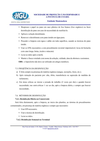 SOCIEDADE DE PROTEÇÃO À MATERNIDADE E
                                         A INFÂNCIA DE CUIABÁ

                                                     Entidade Mantenedora


         • Desprezar o papel ou pano em saco plástico de lixo branco (lixo orgânico) ou fazer
            desinfecção do pano em caso de necessidade de reutilizá-lo.
         • Aplicar a solução desinfetante.
         • Remover o desinfetante com pano úmido em água pura.
         • Proceder a limpeza com água e sabão em toda superfície, usando as técnicas do pano
            úmido.
         • Usar os EPIs necessários a este procedimento (avental impermeável, luvas de borracha
            com cano longo, botas, óculos e máscara)
         • Lavar as mãos após a tarefa.
         • Manter o frasco rotulado com nome da solução, validade, data da abertura e assinatura.
         OBS.: o hipoclorito não deve ser utilizado em artigos metálicos.


     7.3. FREQÜÊNCIA DA DESINFECÇÃO
       a) É feita sempre na presença de matéria orgânica (sangue, secreções, fezes, etc.);
       b) Após remoção do paciente por: alta, óbito, transferência ou supressão de medidas de
          isolamento;
       c) Em áreas críticas ao iniciar a jornada de trabalho (2 vezes por dia) e quando houver
          necessidade; nas semi-críticas 1 vez ao dia, após a limpeza diária, e sempre que houver
          necessidade..


     7.4. MÉTODOS DE DESINFECÇÃO
     7.4.1. Desinfecção Diária ou Concorrente
     Será feita diariamente, após a limpeza, ao inicio dos plantões, ao término de procedimentos
contaminados, em presença de matéria orgânica e sempre que necessário:
         • Usar EPI necessário.
         • Usar a técnica de desinfecção.
         • Lavar as mãos.
       7.4.2. Desinfecção Semanal ou Terminal


              Rua Treze de Junho- 2.101, Bairro Centro – Cuiabá - Mato Grosso. Telefone: (65) – 616-7017
                                               E-mail: hgu@terra.com.br
 