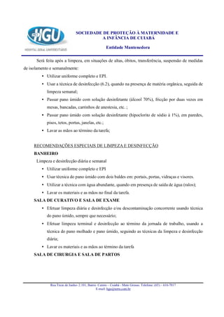 SOCIEDADE DE PROTEÇÃO À MATERNIDADE E
                                         A INFÂNCIA DE CUIABÁ

                                                     Entidade Mantenedora

      Será feita após a limpeza, em situações de altas, óbitos, transferência, suspensão de medidas
de isolamento e semanalmente:
         • Utilizar uniforme completo e EPI.
         • Usar a técnica de desinfecção (6.2), quando na presença de matéria orgânica, seguida de
            limpeza semanal;
         • Passar pano úmido com solução desinfetante (álcool 70%), fricção por duas vezes em
            mesas, bancadas, carrinhos de anestesia, etc. ;
         • Passar pano úmido com solução desinfetante (hipoclorito de sódio à 1%), em paredes,
            pisos, tetos, portas, janelas, etc.;
         • Lavar as mãos ao término da tarefa;


     RECOMENDAÇÕES ESPECIAIS DE LIMPEZA E DESINFECÇÃO
     BANHEIRO
      Limpeza e desinfecção diária e semanal
         • Utilizar uniforme completo e EPI
         • Usar técnica do pano úmido com dois baldes em: portais, portas, vidraças e visores.
         • Utilizar a técnica com água abundante, quando em presença de saída de água (ralos);
         • Lavar os materiais e as mãos no final da tarefa.
     SALA DE CURATIVO E SALA DE EXAME
         • Efetuar limpeza diária e desinfecção e/ou descontaminação concorrente usando técnica
            do pano úmido, sempre que necessário;
         • Efetuar limpeza terminal e desinfecção ao término da jornada de trabalho, usando a
            técnica do pano molhado e pano úmido, seguindo as técnicas da limpeza e desinfecção
            diária;
         • Lavar os materiais e as mãos ao término da tarefa
     SALA DE CIRURGIA E SALA DE PARTOS




              Rua Treze de Junho- 2.101, Bairro Centro – Cuiabá - Mato Grosso. Telefone: (65) – 616-7017
                                               E-mail: hgu@terra.com.br
 