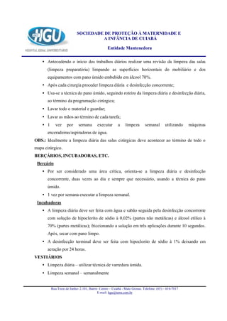 SOCIEDADE DE PROTEÇÃO À MATERNIDADE E
                                     A INFÂNCIA DE CUIABÁ

                                                 Entidade Mantenedora


    • Antecedendo o início dos trabalhos diários realizar uma revisão da limpeza das salas
       (limpeza preparatória) limpando as superfícies horizontais do mobiliário e dos
       equipamentos com pano úmido embebido em álcool 70%.
    • Após cada cirurgia proceder limpeza diária e desinfecção concorrente;
    • Usa-se a técnica do pano úmido, seguindo roteiro da limpeza diária e desinfecção diária,
       ao término da programação cirúrgica;
    • Lavar todo o material e guardar;
    • Lavar as mãos ao término de cada tarefa;
    • 1      vez     por     semana       executar       a    limpeza       semanal       utilizando   máquinas
       enceradeiras/aspiradoras de água.
OBS.: Idealmente a limpeza diária das salas cirúrgicas deve acontecer ao término de todo o
mapa cirúrgico.
BERÇÁRIOS, INCUBADORAS, ETC.
 Berçário
    • Por ser considerado uma área crítica, orienta-se a limpeza diária e desinfecção
       concorrente, duas vezes ao dia e sempre que necessário, usando a técnica do pano
       úmido.
    • 1 vez por semana executar a limpeza semanal.
 Incubadoras
    • A limpeza diária deve ser feita com água e sabão seguida pela desinfecção concorrente
       com solução de hipoclorito de sódio à 0,02% (partes não metálicas) e álcool etílico à
       70% (partes metálicas); friccionando a solução em três aplicações durante 10 segundos.
       Após, secar com pano limpo.
    • A desinfecção terminal deve ser feita com hipoclorito de sódio à 1% deixando em
       aeração por 24 horas.
VESTIÁRIOS
    • Limpeza diária – utilizar técnica de varredura úmida.
    • Limpeza semanal – semanalmente


          Rua Treze de Junho- 2.101, Bairro Centro – Cuiabá - Mato Grosso. Telefone: (65) – 616-7017
                                           E-mail: hgu@terra.com.br
 