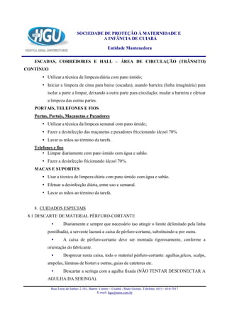SOCIEDADE DE PROTEÇÃO À MATERNIDADE E
                                      A INFÂNCIA DE CUIABÁ

                                                  Entidade Mantenedora

   ESCADAS, CORREDORES E HALL – ÁREA DE CIRCULAÇÃO (TRÂNSITO)
CONTÍNUO
      • Utilizar a técnica de limpeza diária com pano úmido;
      • Iniciar a limpeza de cima para baixo (escadas), usando barreira (linha imaginária) para
         isolar a parte a limpar, deixando a outra parte para circulação; mudar a barreira e efetuar
         a limpeza das outras partes.
   PORTAIS, TELEFONES E FIOS
   Portas, Portais, Maçanetas e Puxadores
      • Utilizar a técnica da limpeza semanal com pano úmido;
      • Fazer a desinfecção das maçanetas e puxadores friccionando álcool 70%
      • Lavar as mãos ao término da tarefa.
   Telefones e fios
       • Limpar diariamente com pano úmido com água e sabão.
      • Fazer a desinfecção fricionando álcool 70%.
   MACAS E SUPORTES
      • Usar a técnica de limpeza diária com pano úmido com água e sabão.
      • Efetuar a desinfecção diária, entre uso e semanal.
      • Lavar as mãos ao término da tarefa.


   8. CUIDADOS ESPECIAIS
 8.1 DESCARTE DE MATERIAL PÉRFURO-CORTANTE
           •       Diariamente e sempre que necessário (ao atingir o limite delimitado pela linha
         pontilhada), a servente lacrará a caixa de pérfuro-cortante, substituindo-a por outra.
           •       A caixa de pérfuro-cortante deve ser montada rigorosamente, conforme a
         orientação do fabricante.
           •       Desprezar nesta caixa, todo o material pérfuro-cortante: agulhas,jelcos, scalps,
         ampolas, lâminas de bisturi e outras, guias de cateteres etc.
           •       Descartar a seringa com a agulha fixada (NÃO TENTAR DESCONECTAR A
         AGULHA DA SERINGA).

           Rua Treze de Junho- 2.101, Bairro Centro – Cuiabá - Mato Grosso. Telefone: (65) – 616-7017
                                            E-mail: hgu@terra.com.br
 
