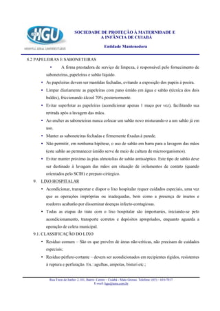 SOCIEDADE DE PROTEÇÃO À MATERNIDADE E
                                     A INFÂNCIA DE CUIABÁ

                                                 Entidade Mantenedora

8.2 PAPELEIRAS E SABONETEIRAS
          •       A firma prestadora de serviço de limpeza, é responsável pelo fornecimento de
        saboneteiras, papeleiras e sabão líquido.
     • As papeleiras devem ser mantidas fechadas, evitando a exposição dos papéis à poeira.
     • Limpar diariamente as papeleiras com pano úmido em água e sabão (técnica dos dois
        baldes), friccionando álcool 70% posteriormente.
     • Evitar superlotar as papeleiras (acondicionar apenas 1 maço por vez), facilitando sua
        retirada após a lavagem das mãos.
     • Ao encher as saboneteiras nunca colocar um sabão novo misturando-o a um sabão já em
        uso.
     • Manter as saboneteiras fechadas e firmemente fixadas à parede.
     • Não permitir, em nenhuma hipótese, o uso de sabão em barra para a lavagem das mãos
        (este sabão ao permanecer úmido serve de meio de cultura de microorganismos).
     • Evitar manter próximo às pias almotolias de sabão antisséptico. Este tipo de sabão deve
        ser destinado à lavagem das mãos em situação de isolamentos de contato (quando
        orientados pelo SCIH) e preparo cirúrgico.
  9. LIXO HOSPITALAR
     • Acondicionar, transportar e dispor o lixo hospitalar requer cuidados especiais, uma vez
        que as operações impróprias ou inadequadas, bem como a presença de insetos e
        roedores acabarão por disseminar doenças infecto-contagiosas.
     • Todas as etapas do trato com o lixo hospitalar são importantes, iniciando-se pelo
        acondicionamento, transporte corretos e depósitos apropriados, enquanto aguarda a
        operação de coleta municipal.
  9.1. CLASSIFICAÇÃO DO LIXO
     • Resíduo comum – São os que provêm de áreas não-críticas, não precisam de cuidados
        especiais;
     • Resíduo pérfuro-cortante – devem ser acondicionados em recipientes rígidos, resistentes
        à ruptura e perfuração. Ex.: agulhas, ampolas, bisturi etc.;


          Rua Treze de Junho- 2.101, Bairro Centro – Cuiabá - Mato Grosso. Telefone: (65) – 616-7017
                                           E-mail: hgu@terra.com.br
 