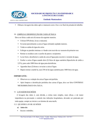 SOCIEDADE DE PROTEÇÃO À MATERNIDADE E
                                     A INFÂNCIA DE CUIABÁ

                                                 Entidade Mantenedora


 •    Efetuar a lavagem das mãos após o manuseio com o lixo e no final da jornada de trabalho.




10. LIMPEZA E DESINFECÇÃO DE CAIXA D’ÁGUA
 Deve ser feita a cada seis (6) meses da seguinte maneira:
      • Utilizar EPI (botas, luvas e máscara).
      • Esvaziar parcialmente a caixa d’água retirando sujidade maiores.
      • Vedar as saídas de água da caixa.
      • Esfregar as paredes internas e o fundo com escovão ou vassoura de primeiro uso.
      • Retirar os resíduos com o auxílio de panos e recipientes.
      • Lavar bem e desobstruir a saída da caixa d’água para escorrer o restante da água.
      • Encher a caixa d’água usando dois (2) litros de água sanitária (hipoclorito de sódio a
      2,5%), para cada 1000 litros de água para desinfectar.
      • Aguardar duas (2) horas e esvaziar a caixa d’água.
      • Depois tornar a enchê-la, usar 250 ml de água sanitária para 1000 litros de água.


IMPORTANTE:
      • Observar se a vedação da caixa d’água está perfeita.
      • Após limpeza e desinfecção periódica das caixas d’água, deve ser feito CONTROLE
      MICROBIOLÓGICO DA ÁGUA.


11. LAVAGEM DAS MÃOS
     A lavagem das mãos é, sem dúvida, a rotina mais simples, mais eficaz, e de maior
 importância na prevenção e controle das infecções hospitalares, devendo ser praticada por
 toda equipe, sempre ao iniciar e ao término de uma tarefa.
11.1. QUANDO LAVAR AS MÃOS
     a) Antes de:
     •   Iniciar o trabalho;


          Rua Treze de Junho- 2.101, Bairro Centro – Cuiabá - Mato Grosso. Telefone: (65) – 616-7017
                                           E-mail: hgu@terra.com.br
 