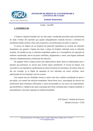 SOCIEDADE DE PROTEÇÃO À MATERNIDADE E
                                          A INFÂNCIA DE CUIABÁ

                                                      Entidade Mantenedora

                                                Cuiabá – Jan/2007
     I - INTRODUÇÃO



     A limpeza e higiene hospitalar são, nos dias atuais, considerada prioritárias pelos profissionais
de saúde. Estudos têm apontado que quando adequadamente realizada favorece a eficiência do
atendimento dando conforto e bem estar ao paciente e aos profissionais em todos os aspectos.
     O serviço de limpeza de um hospital tem particular importância no controle das infecções
hospitalares, por garantir a higiene das áreas e artigos do hospital, reduzindo assim as infecções
cruzadas. Na medida em que as infecções hospitalares podem ser a conseqüências da exposição do
ambiente contaminado, através da poeira mobiliária, equipamentos e outros, uma higiene ambiental
eficiente é fundamental para a diminuição das infecções.
     De qualquer forma a higiene presta uma imprescindível ajuda, direta ou indiretamente para o
paciente que permanece no serviço para receber algum atendimento. O serviço de higiene vem
crescendo na sua importância, paralelamente ao desenvolvimento da tecnologia e da cultura. Hoje em
dia, por exemplo, já se dispõe da separação do lixo infectante em caixas coletoras, sacos
padronizados de lixo hospitalar e do lixo comum.
     Este manual tem por finalidade nortear as ações nesta área, também considerada de apoio à
prevenção e ao controle das infecções hospitalares. Desta forma, tem a preocupação de oferecer aos
profissionais desta instituição informações a serem acrescentadas ao seu acervo de conhecimentos,
que possibilitem a vigilância das ações executadas pela firma contratada para a limpeza hospitalar e,
principalmente, uma maior segurança no ambiente hospitalar.




                                                                               Enfª Juliane F. Andrade da Fonseca
                                                                                           Membro Executor - CCIH




               Rua Treze de Junho- 2.101, Bairro Centro – Cuiabá - Mato Grosso. Telefone: (65) – 616-7017
                                                E-mail: hgu@terra.com.br
 