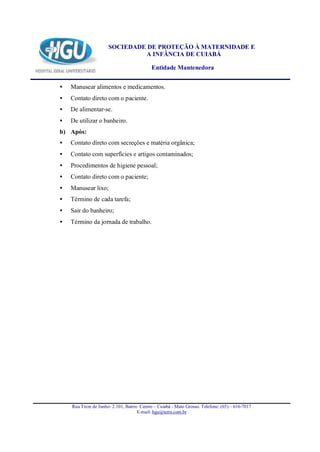 SOCIEDADE DE PROTEÇÃO À MATERNIDADE E
                               A INFÂNCIA DE CUIABÁ

                                           Entidade Mantenedora


•   Manusear alimentos e medicamentos.
•   Contato direto com o paciente.
•   De alimentar-se.
•   De utilizar o banheiro.
b) Após:
•   Contato direto com secreções e matéria orgânica;
•   Contato com superfícies e artigos contaminados;
•   Procedimentos de higiene pessoal;
•   Contato direto com o paciente;
•   Manusear lixo;
•   Término de cada tarefa;
•   Sair do banheiro;
•   Término da jornada de trabalho.




    Rua Treze de Junho- 2.101, Bairro Centro – Cuiabá - Mato Grosso. Telefone: (65) – 616-7017
                                     E-mail: hgu@terra.com.br
 