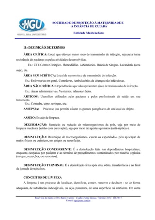 SOCIEDADE DE PROTEÇÃO À MATERNIDADE E
                                          A INFÂNCIA DE CUIABÁ

                                                      Entidade Mantenedora



      II - DEFINIÇÃO DE TERMOS

      ÁREA CRÍTICA: Local que oferece maior risco de transmissão de infecção, seja pela baixa
resistência do paciente ou pelas atividades desenvolvidas.
          Ex.: CTI, Centro Cirúrgico, Hemodiálise, Laboratórios, Banco de Sangue, Lavanderia (área
suja), etc.
      ÁREA SEMI-CRÍTICA: Local de menor risco de transmissão de infecção.
        Ex.: Enfermarias em geral, Corredores, Ambulatórios de doenças não infecciosas.
      ÁREA NÃO CRÍTICA: Dependências que não apresentam risco de transmissão de infecção.
        Ex.: Áreas administrativas, Vestiários, Almoxarifados.
      ARTIGOS: Utensílios utilizados pelo paciente e pelos profissionais de saúde em seu
tratamento.
       Ex.: Comadre, copo, seringas, etc.
      ASSEPSIA:        Processo que permite afastar os germes patogênicos de um local ou objeto.

      ASSEIO: Estado de limpeza.

     DEGERMAÇÃO: Remoção ou redução de microorganismos da pele, seja por meio de
limpeza mecânica (sabão com escovação), seja por meio de agentes químicos (anti-sépticos).

     DESINFECÇÃO: Destruição de microorganismos, exceto os esporulados, pela aplicação de
meios físicos ou químicos, em artigos ou superfícies.

     DESINFECÇÃO CONCORRENTE: É a desinfecção feita nas dependências hospitalares,
enquanto ocupadas por paciente e ao término de procedimentos contaminados por matéria orgânica
(sangue, secreções, excrementos).

      DESINFECÇÃO TERMINAL: É a desinfecção feita após alta, óbito, transferência e ao final
da jornada de trabalhos.

      CONCEITOS DE LIMPEZA
      A limpeza é um processo de localizar, identificar, conter, remover e desfazer - se de forma
adequada, de substâncias indesejáveis, ou seja, poluentes, de uma superfície ou ambiente. Em outra


               Rua Treze de Junho- 2.101, Bairro Centro – Cuiabá - Mato Grosso. Telefone: (65) – 616-7017
                                                E-mail: hgu@terra.com.br
 