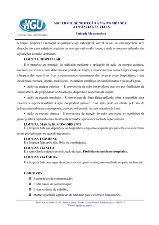 SOCIEDADE DE PROTEÇÃO À MATERNIDADE E
                                          A INFÂNCIA DE CUIABÁ

                                                      Entidade Mantenedora

definição, limpeza é a remoção de qualquer corpo indesejável, visível ou não, de uma superfície, sem
alteração das características originais do item que está sendo limpo, e onde o processo utilizado não
seja nocivo ao meio- ambiente.
      LIMPEZA HOSPITALAR
      É o processo de remoção de sujidades mediante a aplicação de ação ou energia química,
mecânica ou térmica, num determinado período de tempo. Consideraremos como limpeza hospitalar
a limpeza das superfícies fixas e equipamentos permanentes das diversas áreas hospitalares, o que
inclui pisos, paredes, janelas, mobiliários, instalações sanitárias, ar condicionados e caixas d’águas.
      • Ação ou energia química - É proveniente da ação dos produtos que tem por finalidades de
limpar através da propriedade de dissolução, dispersão e suspensão da sujeira.
      • Ação ou energia mecânica - É proveniente de força física aplicada sobre a superfície para
remover a sujeira resistente à ação do produto químico. Essa ação pode ser obtida pelo ato de
esfregar manualmente com esponja, pano, ou sob pressão de uma máquina de lavar.
      • Ação ou energia térmica - É proveniente de atuação do calor que reduz a viscosidade da
graxa, gordura, tornando mais facilmente removíveis pela aceleração de ação química.
      LIMPEZA DIÁRIA OU CONCORRENTE
      É a limpeza feita nas dependências hospitalares enquanto ocupadas por pacientes ou ao término
de um procedimento ou quando necessário.
      LIMPEZA TERMINAL
      É a limpeza feita após alta, óbito ou transferência.
      LIMPEZA VIA SECA
      É a remoção da sujeira sem utilização de água. Proibida em ambiente hospitalar.
      LIMPEZA VIA ÚMIDA
      É a limpeza feita com água abundante, ou com pano úmido, pano molhado ou pano encharcado.


      OBJETIVOS
          Ø Retirar focos de contaminação;
          Ø Evitar riscos de contaminação;
          Ø Evitar acidente de trabalho;
          Ø Manter aparência agradável do ambiente para o cliente e funcionários.

               Rua Treze de Junho- 2.101, Bairro Centro – Cuiabá - Mato Grosso. Telefone: (65) – 616-7017
                                                E-mail: hgu@terra.com.br
 