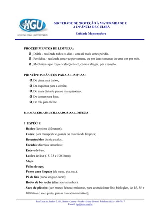 SOCIEDADE DE PROTEÇÃO À MATERNIDADE E
                                    A INFÂNCIA DE CUIABÁ

                                                Entidade Mantenedora



PROCEDIMENTOS DE LIMPEZA:
   Ø Diária - realizada todos os dias - uma até mais vezes por dia.
   Ø Periódica - realizada uma vez por semana, ou por duas semanas ou uma vez por mês.
   Ø Mecânica - que requer esforço físico, como esfregar, por exemplo.


PRINCÍPIOS BÁSICOS PARA A LIMPEZA:
    Ø De cima para baixo;
    Ø Da esquerda para a direita;
    Ø Do mais distante para o mais próximo;
    Ø De dentro para fora;
    Ø De trás para frente.


III- MATERIAIS UTILIZADOS NA LIMPEZA


1. ESPÉCIE
 Baldes (de cores diferentes);
 Carro: para transporte e guarda do material de limpeza;
 Desentupidor de pia e ralos;
 Escadas: diversos tamanhos;
 Enceradeiras;
 Latões de lixo (15, 35 e 100 litros);
 Mops;
 Palha de aço;
 Panos para limpeza (de mesa, pia, etc.);
 Pá de lixo (cabo longo e curto);
 Rodos de borracha (diversos tamanhos);
 Saco de plástico (cor branco leitoso resistente, para acondicionar lixo biológico, de 15, 35 e
 100 litros e saco preto, para o lixo administrativo);

         Rua Treze de Junho- 2.101, Bairro Centro – Cuiabá - Mato Grosso. Telefone: (65) – 616-7017
                                          E-mail: hgu@terra.com.br
 