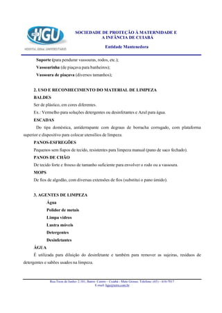 SOCIEDADE DE PROTEÇÃO À MATERNIDADE E
                                          A INFÂNCIA DE CUIABÁ

                                                      Entidade Mantenedora

       Suporte (para pendurar vassouras, rodos, etc.);
       Vassourinha (de piaçava para banheiros);
       Vassoura de piaçava (diversos tamanhos);


      2. USO E RECONHECIMENTO DO MATERIAL DE LIMPEZA
      BALDES
      Ser de plástico, em cores diferentes.
      Ex.: Vermelho para soluções detergentes ou desinfetantes e Azul para água.
      ESCADAS
       Do tipa doméstica, antiderrapante com degraus de borracha corrugado, com plataforma
superior e dispositivo para colocar utensílios de limpeza.
      PANOS-ESFREGÕES
      Pequenos sem fiapos de tecido, resistentes para limpeza manual (pano de saco fechado).
      PANOS DE CHÃO
      De tecido forte e frouxo de tamanho suficiente para envolver o rodo ou a vassoura.
      MOPS
      De fios de algodão, com diversas extensões de fios (substitui o pano úmido).


      3. AGENTES DE LIMPEZA
             Água
             Polidor de metais
             Limpa vidros
             Lustra móveis
             Detergentes
             Desinfetantes
      ÁGUA
      É utilizada para diluição do desinfetante e também para remover as sujeiras, resíduos de
detergentes e sabões usados na limpeza.



               Rua Treze de Junho- 2.101, Bairro Centro – Cuiabá - Mato Grosso. Telefone: (65) – 616-7017
                                                E-mail: hgu@terra.com.br
 