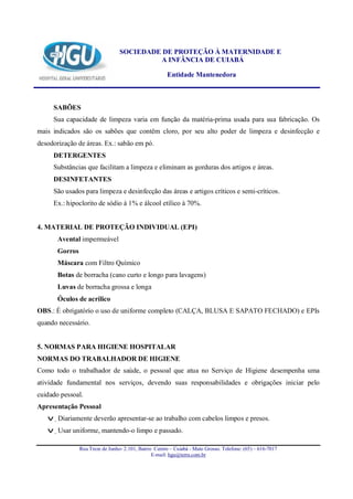 SOCIEDADE DE PROTEÇÃO À MATERNIDADE E
                                           A INFÂNCIA DE CUIABÁ

                                                       Entidade Mantenedora



     SABÕES
     Sua capacidade de limpeza varia em função da matéria-prima usada para sua fabricação. Os
mais indicados são os sabões que contêm cloro, por seu alto poder de limpeza e desinfecção e
desodorização de áreas. Ex.: sabão em pó.
     DETERGENTES
     Substâncias que facilitam a limpeza e eliminam as gorduras dos artigos e áreas.
     DESINFETANTES
     São usados para limpeza e desinfecção das áreas e artigos críticos e semi-críticos.
     Ex.: hipoclorito de sódio à 1% e álcool etílico à 70%.


4. MATERIAL DE PROTEÇÃO INDIVIDUAL (EPI)
       Avental impermeável
       Gorros
       Máscara com Filtro Químico
       Botas de borracha (cano curto e longo para lavagens)
       Luvas de borracha grossa e longa
       Óculos de acrílico
OBS.: É obrigatório o uso de uniforme completo (CALÇA, BLUSA E SAPATO FECHADO) e EPIs
quando necessário.


5. NORMAS PARA HIGIENE HOSPITALAR
NORMAS DO TRABALHADOR DE HIGIENE
Como todo o trabalhador de saúde, o pessoal que atua no Serviço de Higiene desempenha uma
atividade fundamental nos serviços, devendo suas responsabilidades e obrigações iniciar pelo
cuidado pessoal.
Apresentação Pessoal
   v Diariamente deverão apresentar-se ao trabalho com cabelos limpos e presos.
   v Usar uniforme, mantendo-o limpo e passado.

                Rua Treze de Junho- 2.101, Bairro Centro – Cuiabá - Mato Grosso. Telefone: (65) – 616-7017
                                                 E-mail: hgu@terra.com.br
 
